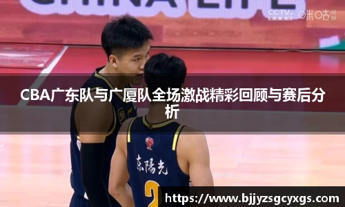 CBA广东队与广厦队全场激战精彩回顾与赛后分析